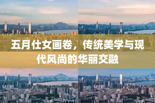 五月仕女畫(huà)卷，傳統(tǒng)美學(xué)與現(xiàn)代風(fēng)尚的華麗交融