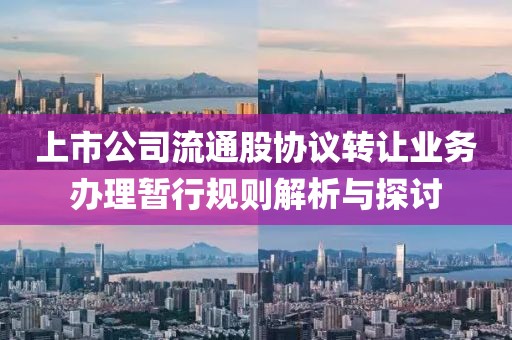 上市公司流通股協(xié)議轉(zhuǎn)讓業(yè)務(wù)辦理暫行規(guī)則解析與探討