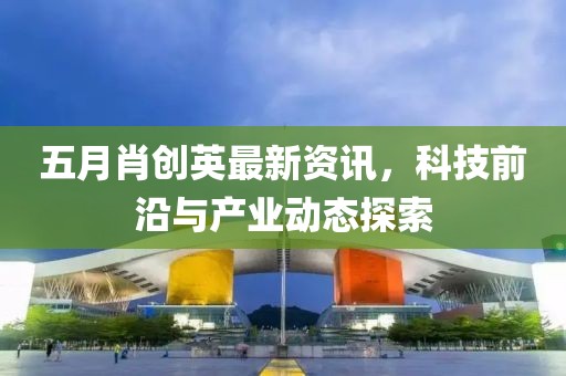 五月肖創(chuàng)英最新資訊，科技前沿與產(chǎn)業(yè)動(dòng)態(tài)探索