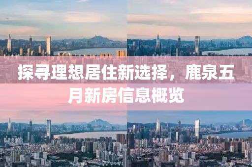 探尋理想居住新選擇，鹿泉五月新房信息概覽