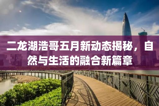 二龍湖浩哥五月新動(dòng)態(tài)揭秘，自然與生活的融合新篇章