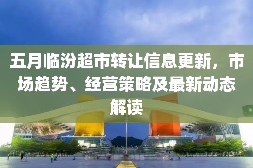 五月臨汾超市轉(zhuǎn)讓信息更新，市場趨勢、經(jīng)營策略及最新動態(tài)解讀