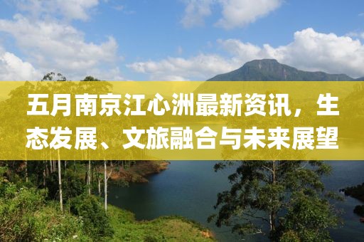 五月南京江心洲最新資訊，生態(tài)發(fā)展、文旅融合與未來(lái)展望
