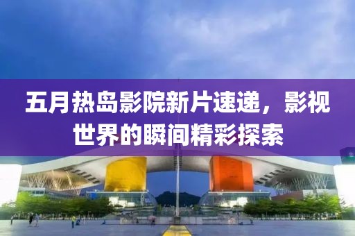 五月熱島影院新片速遞，影視世界的瞬間精彩探索