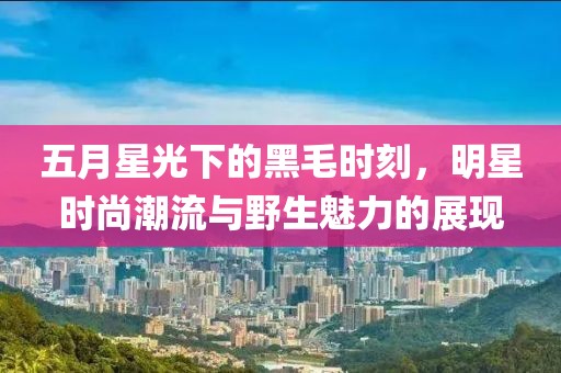 五月星光下的黑毛時(shí)刻，明星時(shí)尚潮流與野生魅力的展現(xiàn)