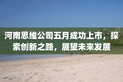 河南思維公司五月成功上市，探索創(chuàng)新之路，展望未來發(fā)展