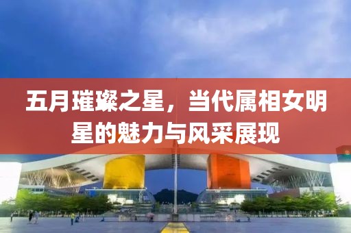 五月璀璨之星，當代屬相女明星的魅力與風采展現(xiàn)
