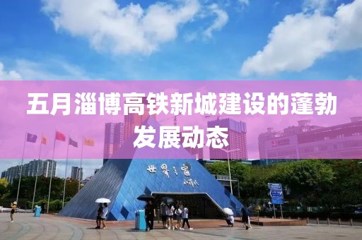 五月淄博高鐵新城建設(shè)的蓬勃發(fā)展動態(tài)