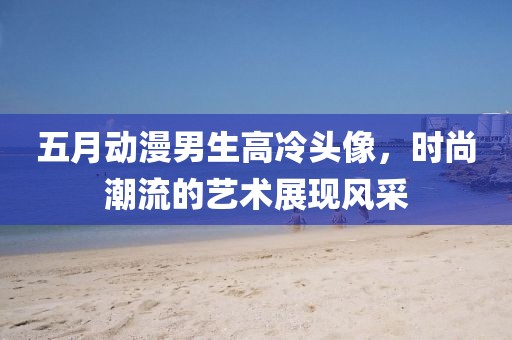 五月動(dòng)漫男生高冷頭像，時(shí)尚潮流的藝術(shù)展現(xiàn)風(fēng)采