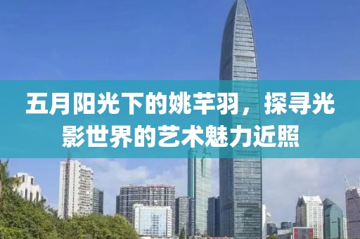 五月陽光下的姚芊羽，探尋光影世界的藝術(shù)魅力近照