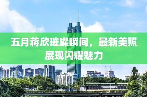 五月蔣欣璀璨瞬間，最新美照展現(xiàn)閃耀魅力