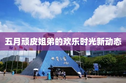 五月頑皮姐弟的歡樂時光新動態(tài)