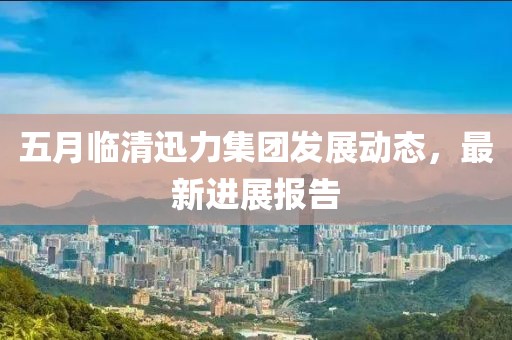 五月臨清迅力集團(tuán)發(fā)展動態(tài)，最新進(jìn)展報(bào)告