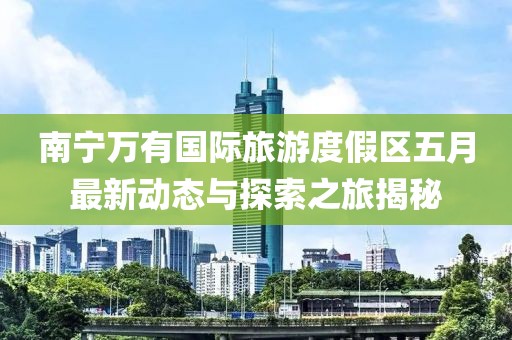 南寧萬有國際旅游度假區(qū)五月最新動態(tài)與探索之旅揭秘