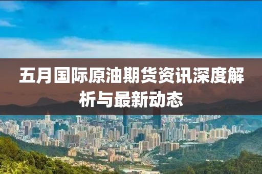 五月國際原油期貨資訊深度解析與最新動態(tài)