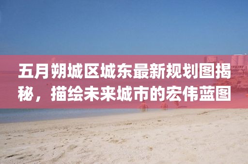 五月朔城區(qū)城東最新規(guī)劃圖揭秘，描繪未來(lái)城市的宏偉藍(lán)圖
