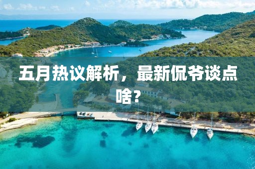 五月熱議解析，最新侃爺談點(diǎn)啥？