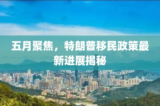 五月聚焦，特朗普移民政策最新進(jìn)展揭秘