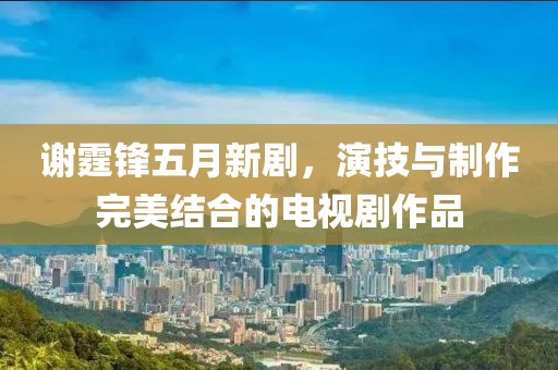 謝霆鋒五月新劇，演技與制作完美結(jié)合的電視劇作品