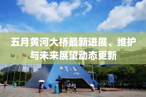 五月黃河大橋最新進(jìn)展、維護與未來展望動態(tài)更新
