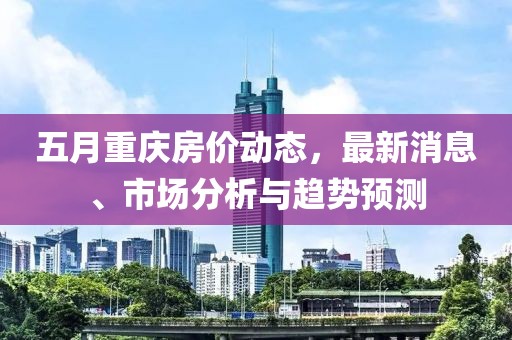五月重慶房價動態(tài)，最新消息、市場分析與趨勢預(yù)測