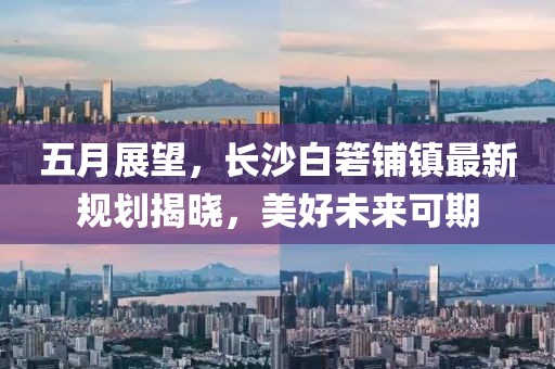 五月展望，長沙白箬鋪鎮(zhèn)最新規(guī)劃揭曉，美好未來可期