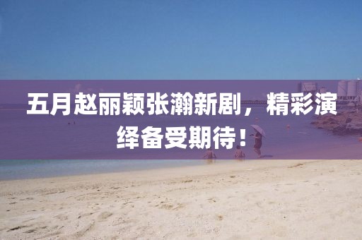 五月趙麗穎張瀚新劇，精彩演繹備受期待！