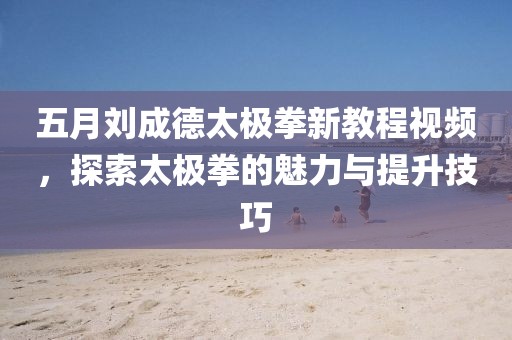 五月劉成德太極拳新教程視頻，探索太極拳的魅力與提升技巧