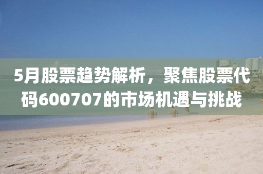 5月股票趨勢解析，聚焦股票代碼600707的市場機遇與挑戰(zhàn)