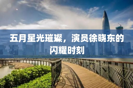 五月星光璀璨，演員徐曉東的閃耀時刻