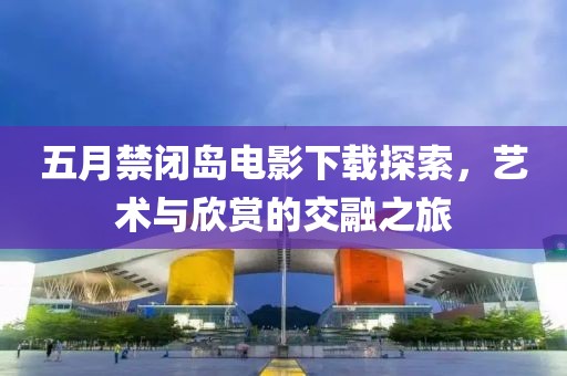 五月禁閉島電影下載探索，藝術(shù)與欣賞的交融之旅