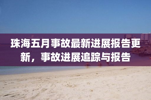 珠海五月事故最新進(jìn)展報(bào)告更新，事故進(jìn)展追蹤與報(bào)告