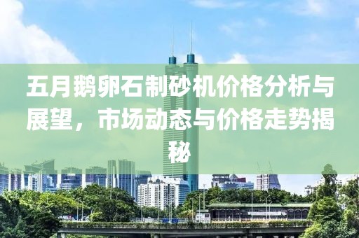 五月鵝卵石制砂機(jī)價(jià)格分析與展望，市場(chǎng)動(dòng)態(tài)與價(jià)格走勢(shì)揭秘