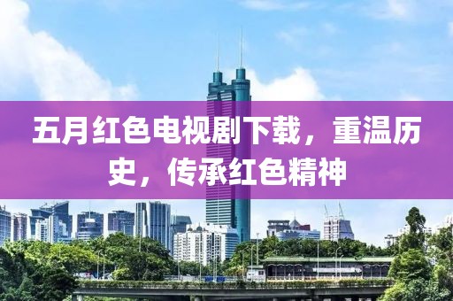 五月紅色電視劇下載，重溫歷史，傳承紅色精神