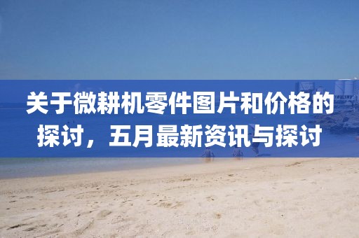 關(guān)于微耕機(jī)零件圖片和價(jià)格的探討，五月最新資訊與探討