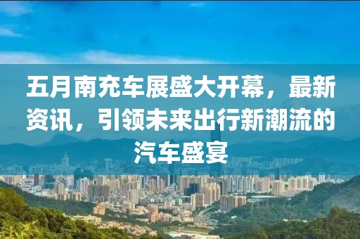 五月南充車展盛大開幕，最新資訊，引領未來出行新潮流的汽車盛宴