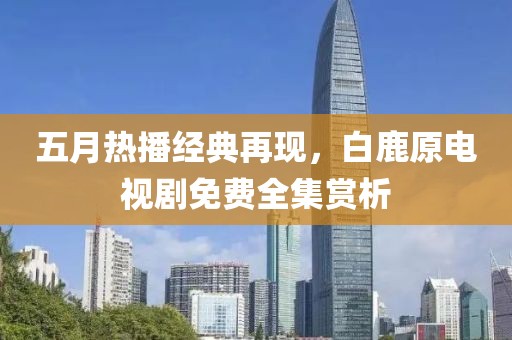 五月熱播經(jīng)典再現(xiàn)，白鹿原電視劇免費(fèi)全集賞析