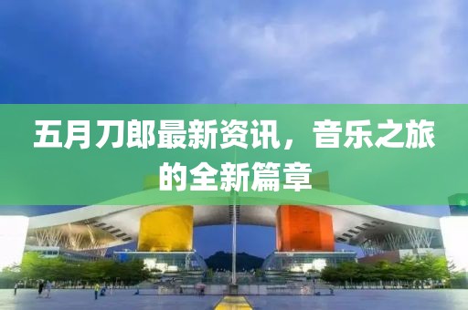 五月刀郎最新資訊，音樂(lè)之旅的全新篇章