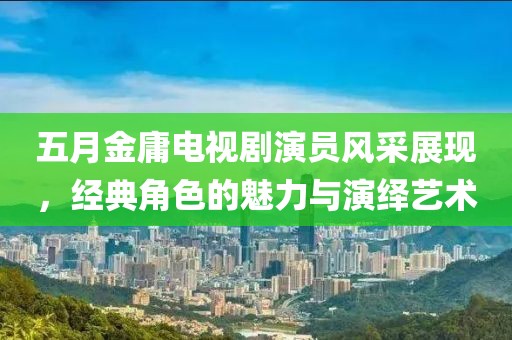 五月金庸電視劇演員風(fēng)采展現(xiàn)，經(jīng)典角色的魅力與演繹藝術(shù)