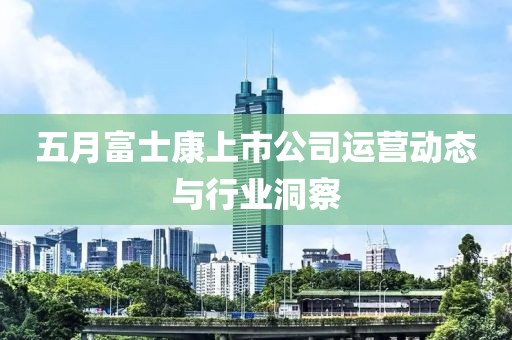 五月富士康上市公司運(yùn)營(yíng)動(dòng)態(tài)與行業(yè)洞察