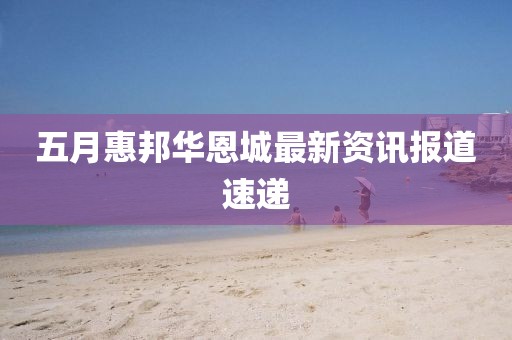 五月惠邦華恩城最新資訊報道速遞