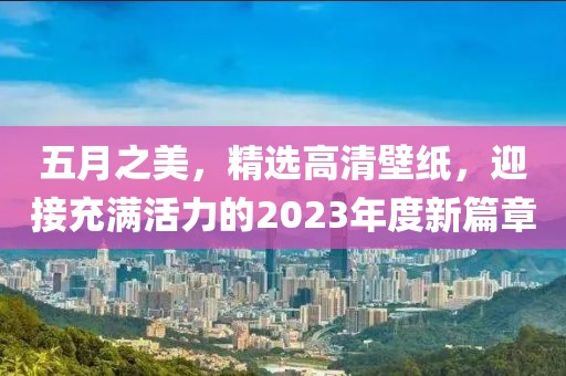 五月之美，精選高清壁紙，迎接充滿活力的2023年度新篇章