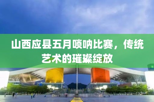 山西應(yīng)縣五月嗩吶比賽，傳統(tǒng)藝術(shù)的璀璨綻放