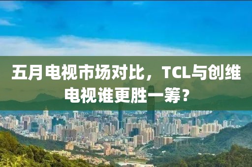 五月電視市場對比，TCL與創(chuàng)維電視誰更勝一籌？
