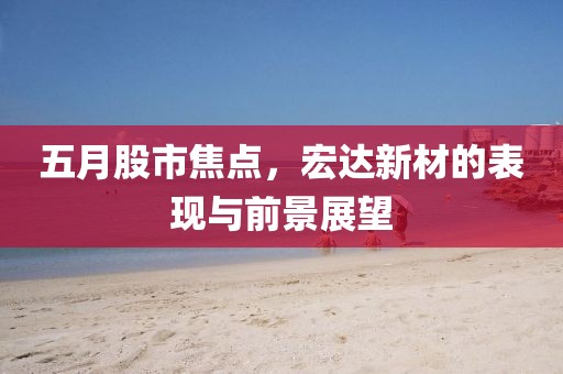 五月股市焦點(diǎn)，宏達(dá)新材的表現(xiàn)與前景展望
