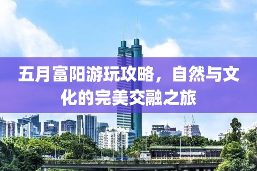 五月富陽游玩攻略，自然與文化的完美交融之旅