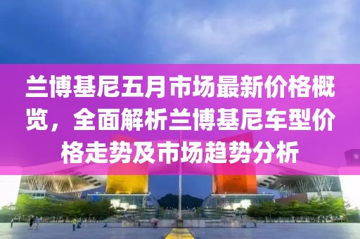 蘭博基尼五月市場最新價格概覽，全面解析蘭博基尼車型價格走勢及市場趨勢分析
