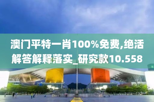 澳門平特一肖100%免費,絕活解答解釋落實_研究款10.558