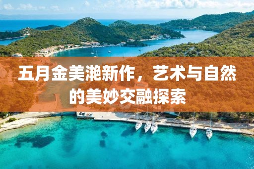 五月金美滟新作，藝術(shù)與自然的美妙交融探索
