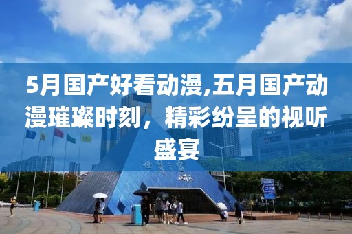 5月國(guó)產(chǎn)好看動(dòng)漫,五月國(guó)產(chǎn)動(dòng)漫璀璨時(shí)刻，精彩紛呈的視聽盛宴